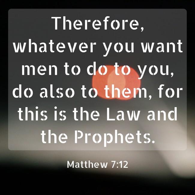 Therefore, whatever you want men to do to you, do also to them, for this is the Law and the Prophets. - Matthew 7:12