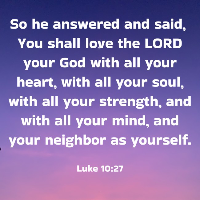 So he answered and said, You shall love the LORD your God with all your heart, with all your soul, with all your strength, and with all your mind, and your neighbor as yourself. - Luke 10:27