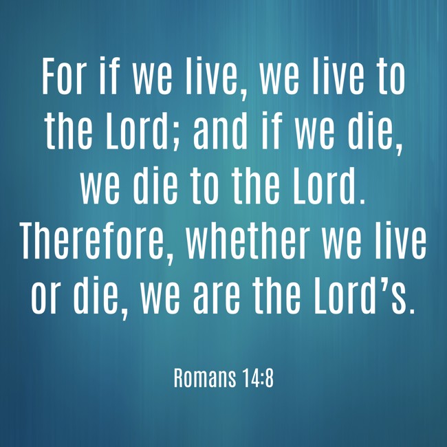 For if we live, we live to the Lord; and if we die, we die to the Lord. Therefore, whether we live or die, we are the Lord’s. - Romans 14:8