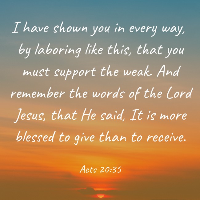I have shown you in every way, by laboring like this, that you must support the weak. And remember the words of the Lord Jesus, that He said, It is more blessed to give than to receive. - Acts 20:35