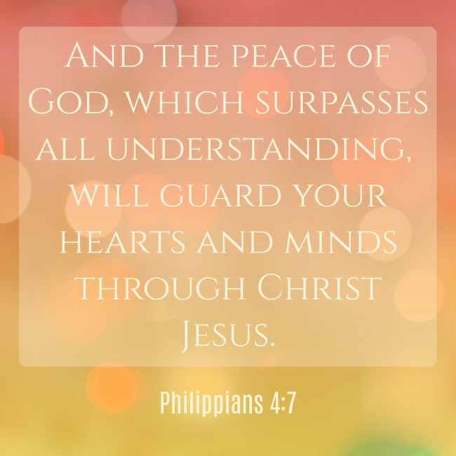 And the peace of God, which surpasses all understanding, will guard your hearts and minds through Christ Jesus. - Philippians 4:7