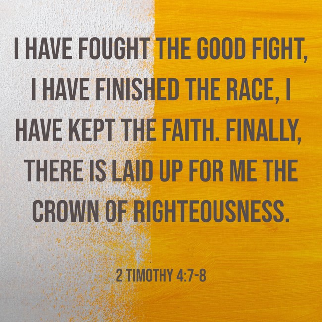 I have fought the good fight, I have finished the race, I have kept the faith. Finally, there is laid up for me the crown of righteousness. - 2 Timothy 4:7-8