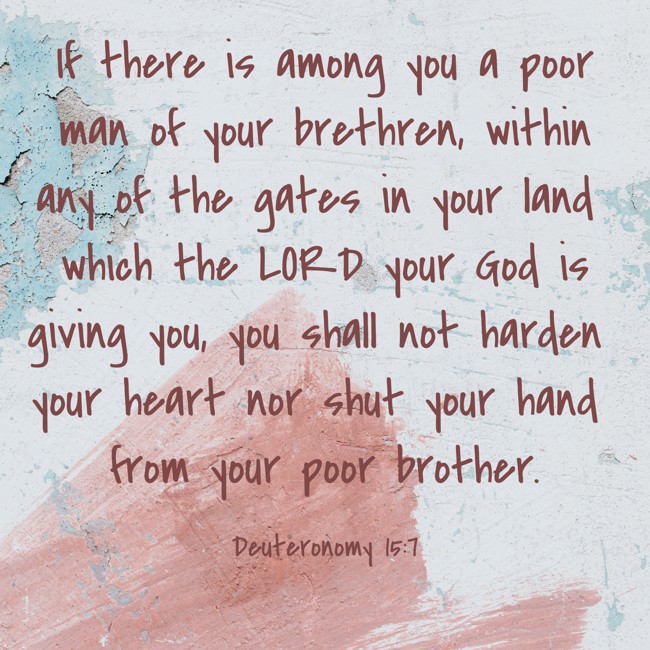 If there is among you a poor man of your brethren, within any of the gates in your land which the LORD your God is giving you, you shall not harden your heart nor shut your hand from your poor brother. - Deuteronomy 15:7