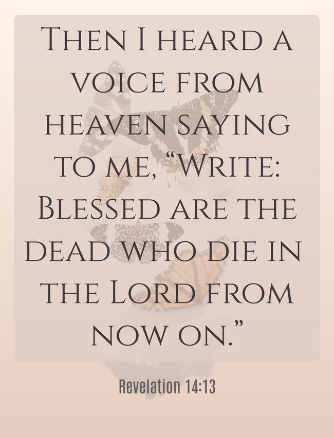 Then I heard a voice from heaven saying to me, “Write: Blessed are the dead who die in the Lord from now on.” - Revelation 14:13