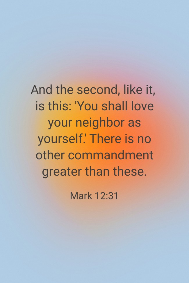 And the second, like it, is this: 'You shall love your neighbor as yourself.' There is no other commandment greater than these. - Mark 12:31