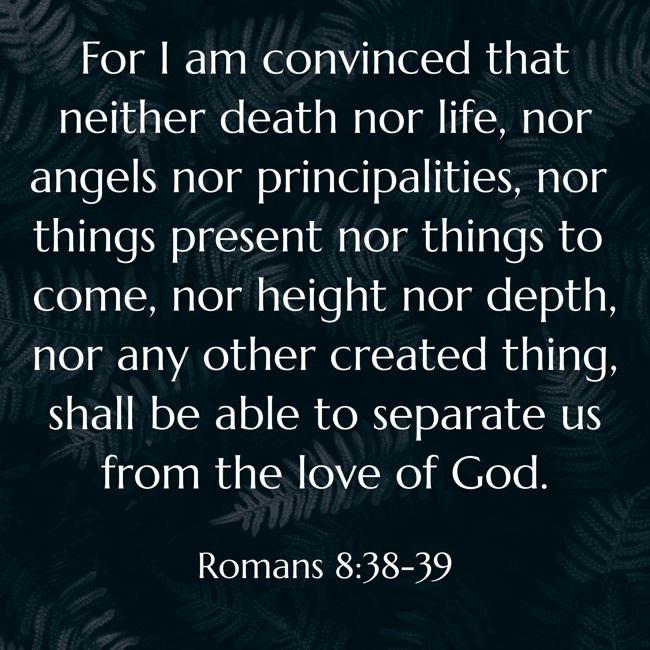 For I am convinced that neither death nor life, nor angels nor principalities, nor things present nor things to come, nor height nor depth, nor any other created thing, shall be able to separate us from the love of God. - Romans 8:38-39
