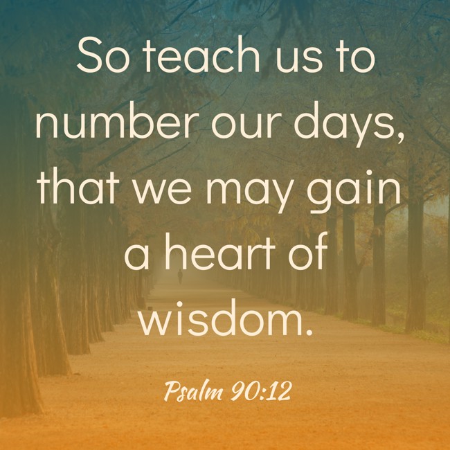 So teach us to number our days, that we may gain a heart of wisdom. - Psalm 90:12