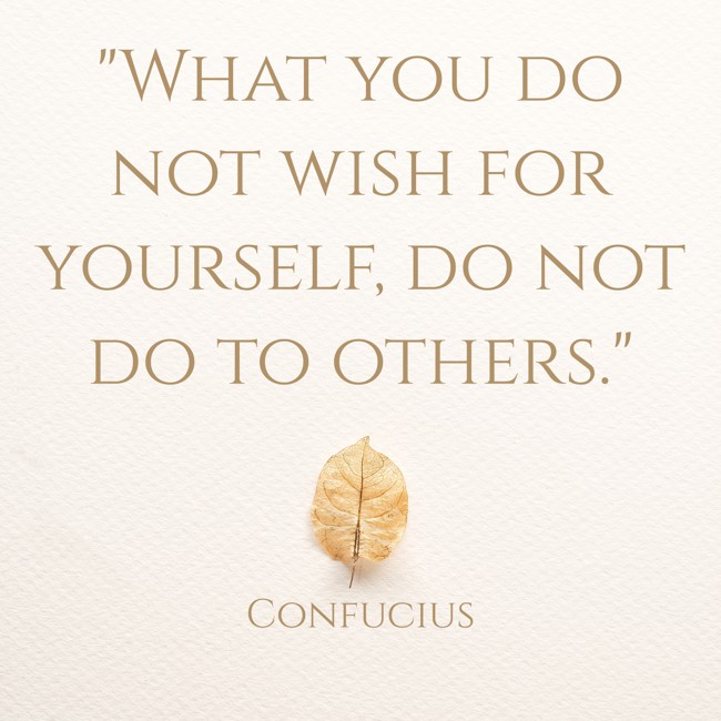 What you do not wish for yourself, do not do to others. - Confucius