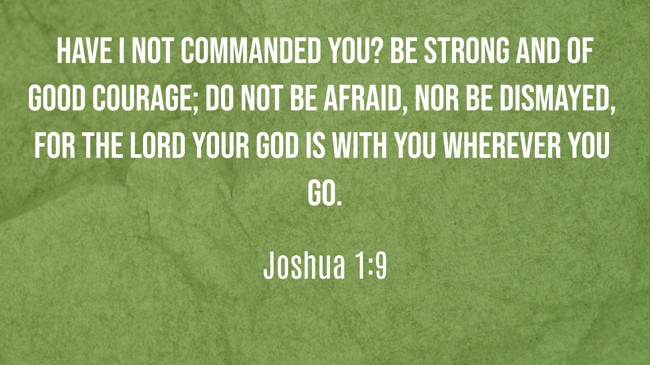 Have I not commanded you? Be strong and of good courage; do not be afraid, nor be dismayed, for the LORD your God is with you wherever you go. - Joshua 1:9