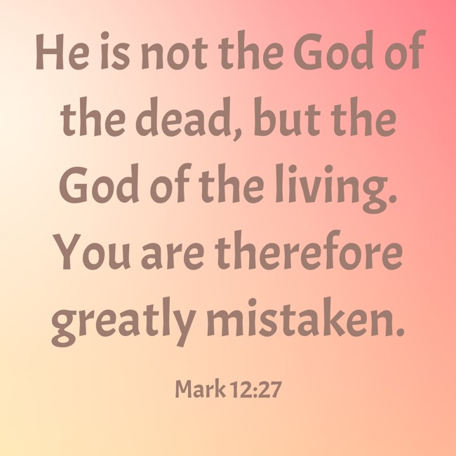 He is not the God of the dead, but the God of the living. You are therefore greatly mistaken. - Mark 12:27