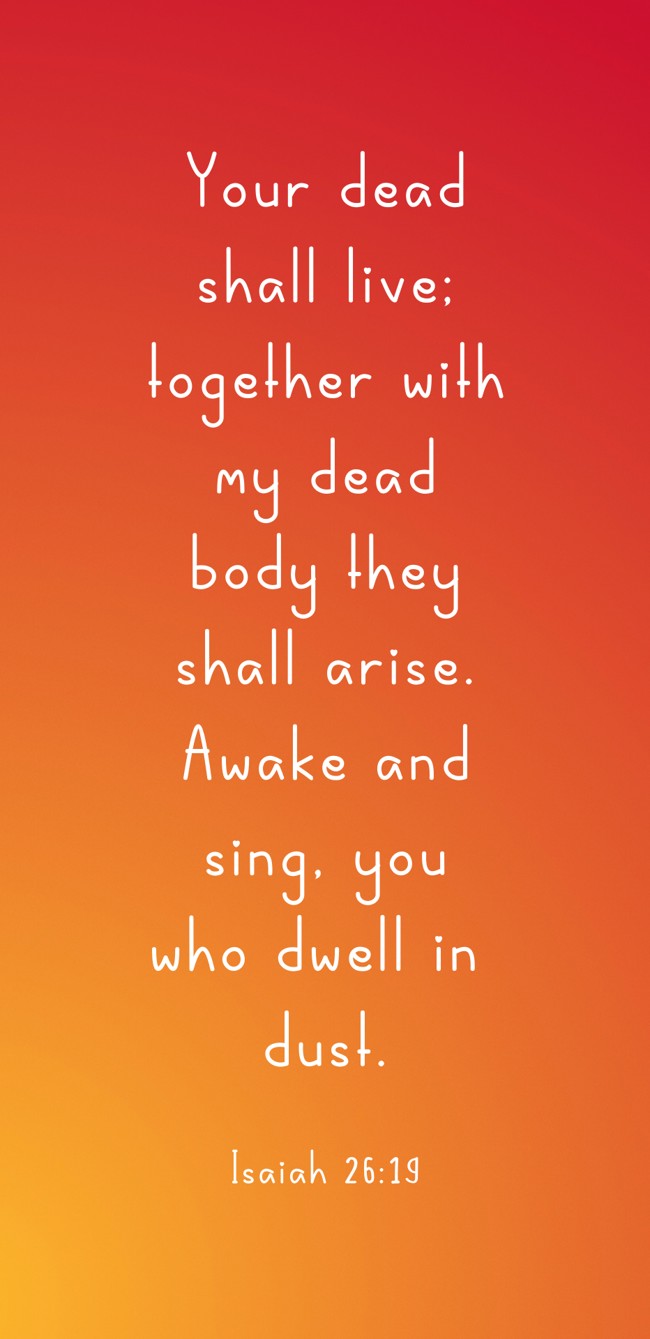 Your dead shall live; together with my dead body they shall arise. Awake and sing, you who dwell in dust. - Isaiah 26:19