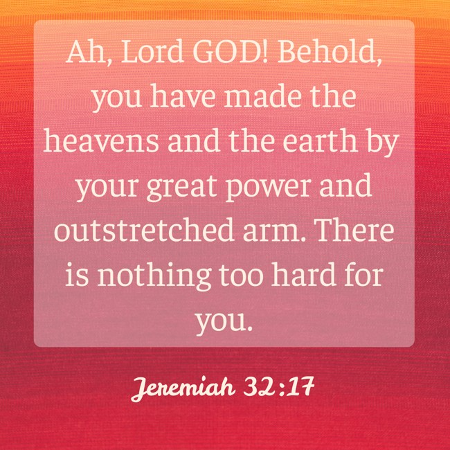 Ah, Lord GOD! Behold, you have made the heavens and the earth by your great power and outstretched arm. There is nothing too hard for you. - Jeremiah 32:17