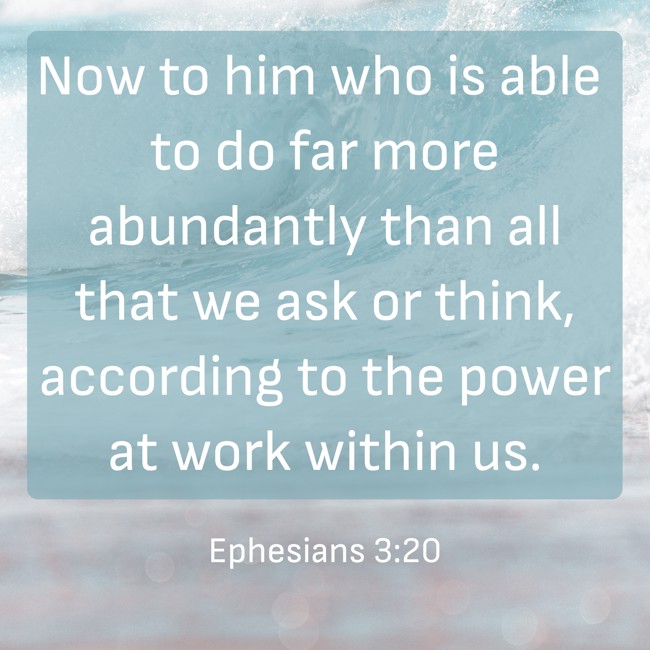 Now to him who is able to do far more abundantly than all that we ask or think, according to the power at work within us. - Ephesians 3:20