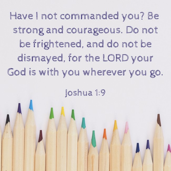 Have I not commanded you? Be strong and courageous. Do not be frightened, and do not be dismayed, for the LORD your God is with you wherever you go. - Joshua 1:9