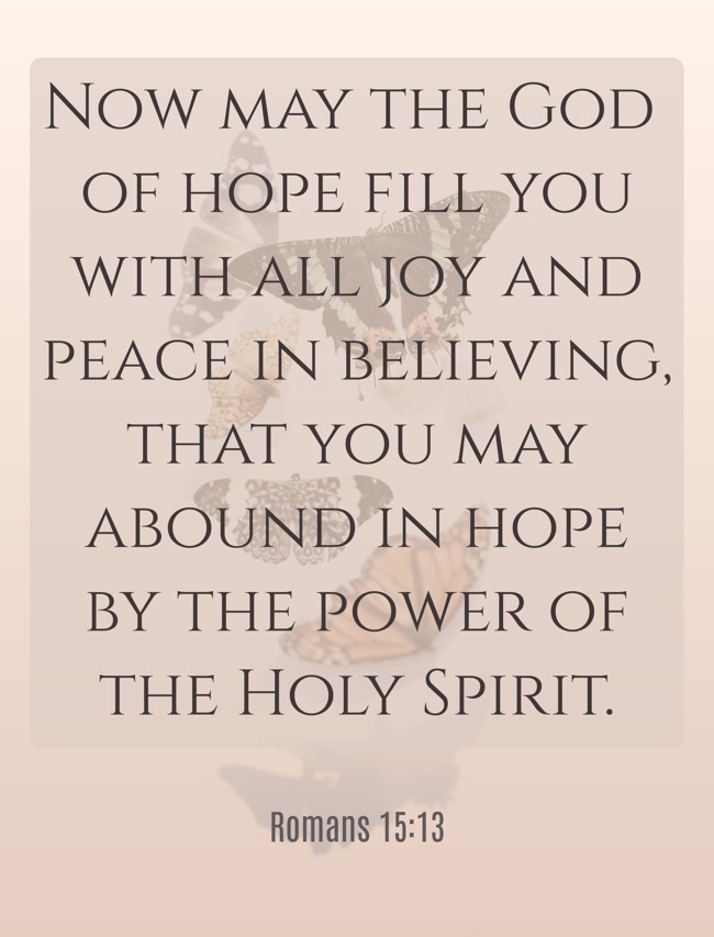 Now may the God of hope fill you with all joy and peace in believing, that you may abound in hope by the power of the Holy Spirit. - Romans 15:13