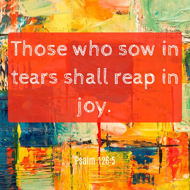 Those who sow in tears shall reap in joy. - Psalm 126:5