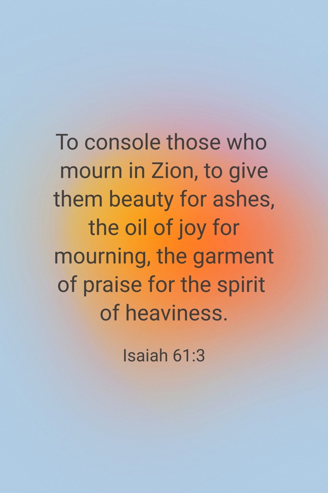To console those who mourn in Zion, to give them beauty for ashes, the oil of joy for mourning, the garment of praise for the spirit of heaviness. - Isaiah 61:3