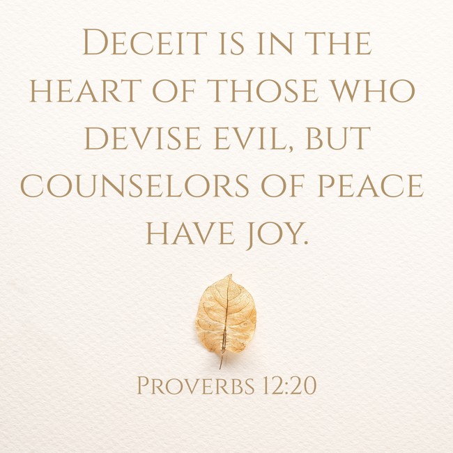 Deceit is in the heart of those who devise evil, but counselors of peace have joy. - Proverbs 12:20