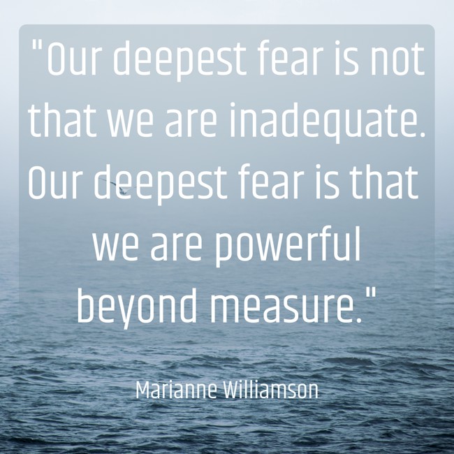Our deepest fear is not that we are inadequate. Our deepest fear is that we are powerful beyond measure. - Marianne Williamson