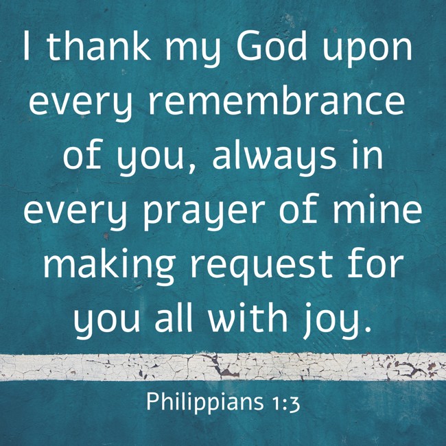I thank my God upon every remembrance of you, always in every prayer of mine making request for you all with joy. - Philippians 1:3