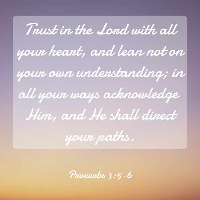 Trust in the Lord with all your heart, and lean not on your own understanding; in all your ways acknowledge Him, and He shall direct your paths. - Proverbs 3:5-6