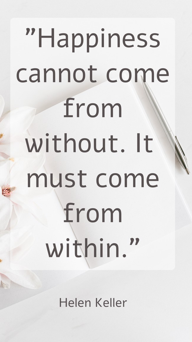 Happiness cannot come from without. It must come from within. - Helen Keller