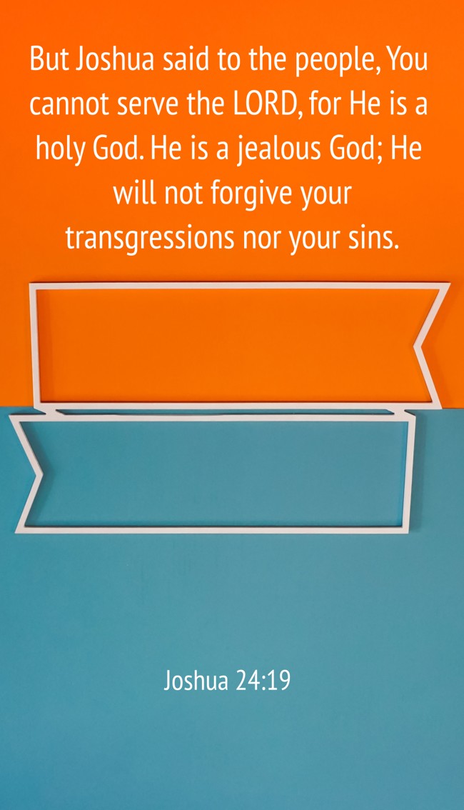 But Joshua said to the people, You cannot serve the LORD, for He is a holy God. He is a jealous God; He will not forgive your transgressions nor your sins. - Joshua 24:19