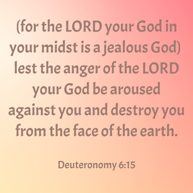 (for the LORD your God in your midst is a jealous God) lest the anger of the LORD your God be aroused against you and destroy you from the face of the earth. - Deuteronomy 6:15