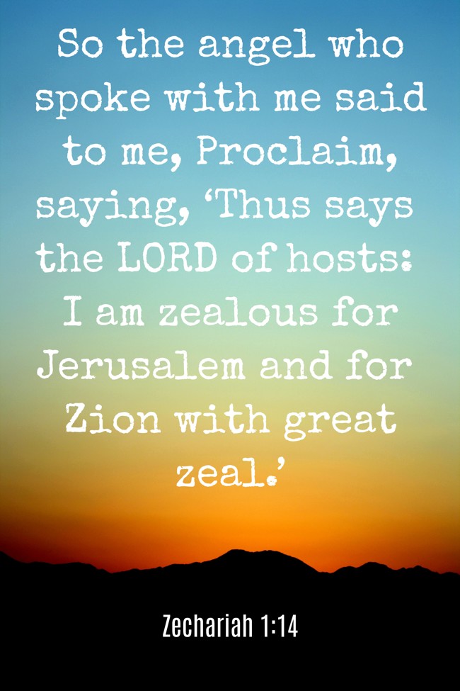 So the angel who spoke with me said to me, Proclaim, saying, ‘Thus says the LORD of hosts: I am zealous for Jerusalem and for Zion with great zeal.’ - Zechariah 1:14