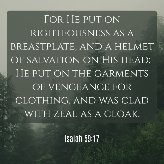 For He put on righteousness as a breastplate, and a helmet of salvation on His head; He put on the garments of vengeance for clothing, and was clad with zeal as a cloak. - Isaiah 59:17