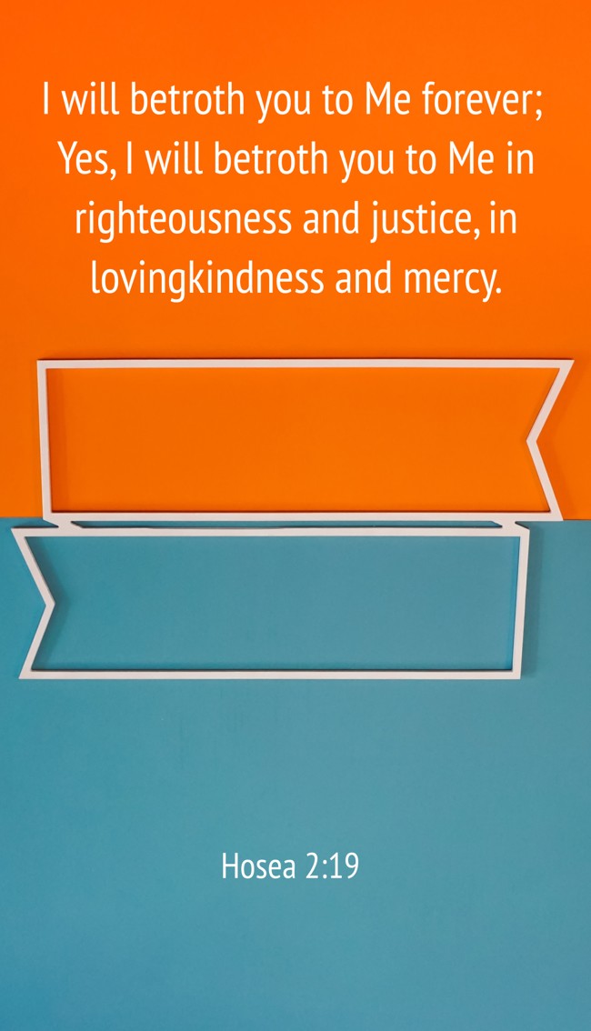 I will betroth you to Me forever; Yes, I will betroth you to Me in righteousness and justice, in lovingkindness and mercy. - Hosea 2:19