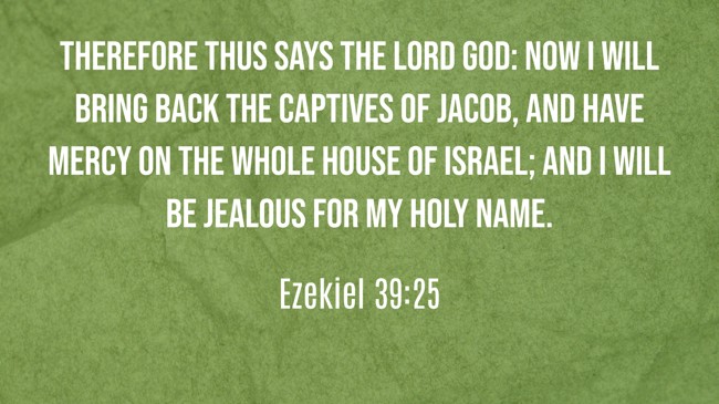 Therefore thus says the Lord GOD: Now I will bring back the captives of Jacob, and have mercy on the whole house of Israel; and I will be jealous for My holy name. - Ezekiel 39:25