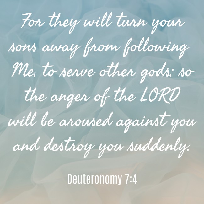 For they will turn your sons away from following Me, to serve other gods; so the anger of the LORD will be aroused against you and destroy you suddenly. - Deuteronomy 7:4