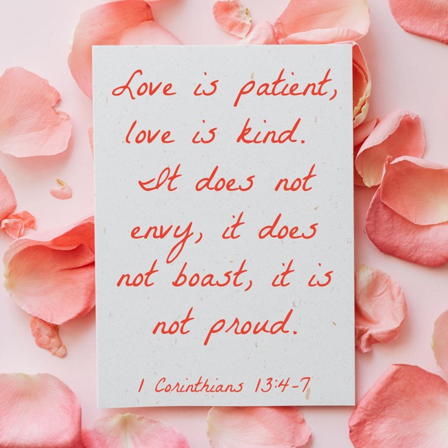 Love is patient, love is kind. It does not envy, it does not boast, it is not proud. - 1 Corinthians 13:4-7