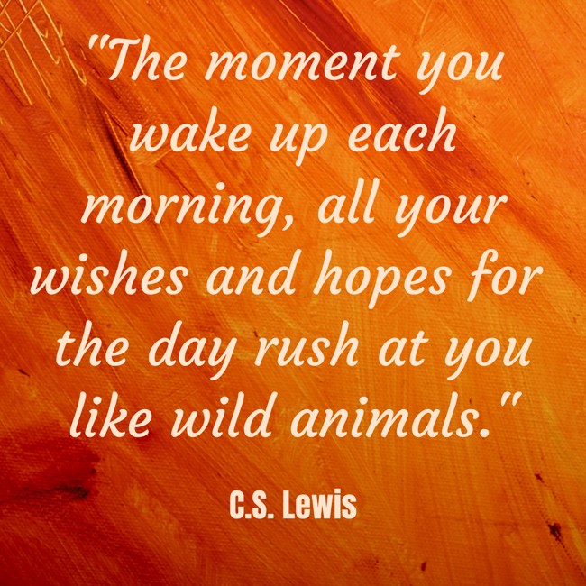 The moment you wake up each morning, all your wishes and hopes for the day rush at you like wild animals. - C.S. Lewis