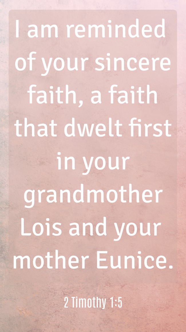I am reminded of your sincere faith, a faith that dwelt first in your grandmother Lois and your mother Eunice. - 2 Timothy 1:5