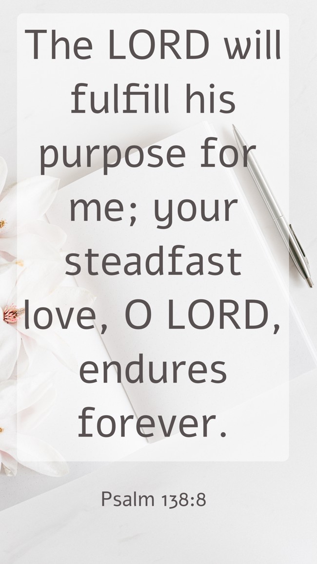 The LORD will fulfill his purpose for me; your steadfast love, O LORD, endures forever. - Psalm 138:8