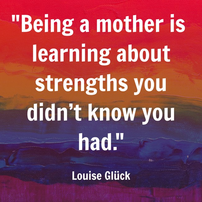 Being a mother is learning about strengths you didn’t know you had. - Louise Glück