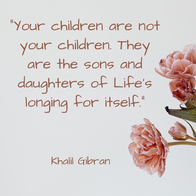 Your children are not your children. They are the sons and daughters of Life’s longing for itself. - Khalil Gibran