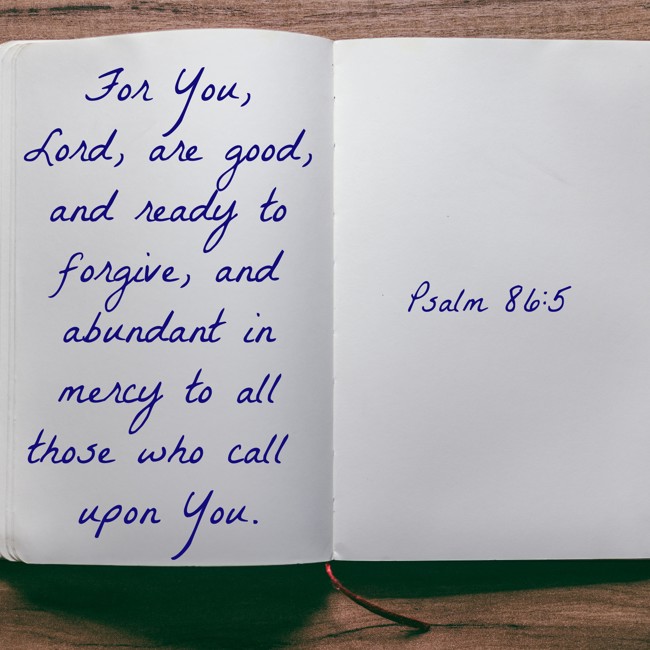 For You, Lord, are good, and ready to forgive, and abundant in mercy to all those who call upon You. - Psalm 86:5