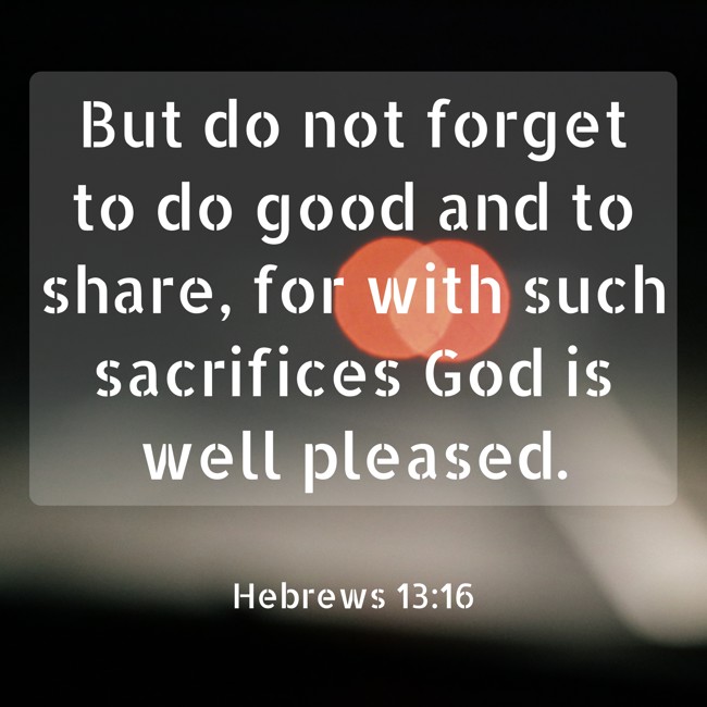 But do not forget to do good and to share, for with such sacrifices God is well pleased. - Hebrews 13:16