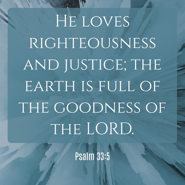 He loves righteousness and justice; the earth is full of the goodness of the LORD. - Psalm 33:5