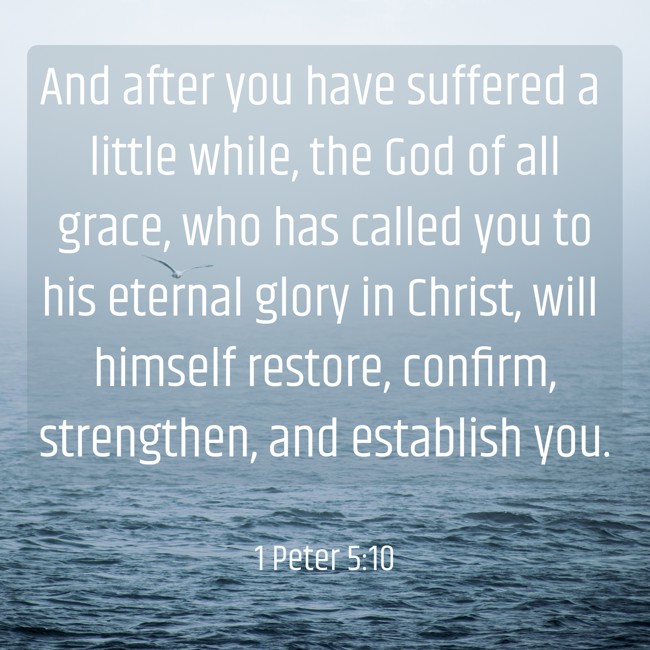 And after you have suffered a little while, the God of all grace, who has called you to his eternal glory in Christ, will himself restore, confirm, strengthen, and establish you. - 1 Peter 5:10