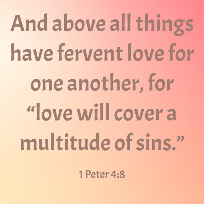And above all things have fervent love for one another, for “love will cover a multitude of sins.” - 1 Peter 4:8