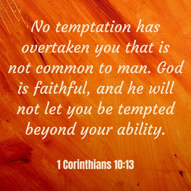 No temptation has overtaken you that is not common to man. God is faithful, and he will not let you be tempted beyond your ability. - 1 Corinthians 10:13
