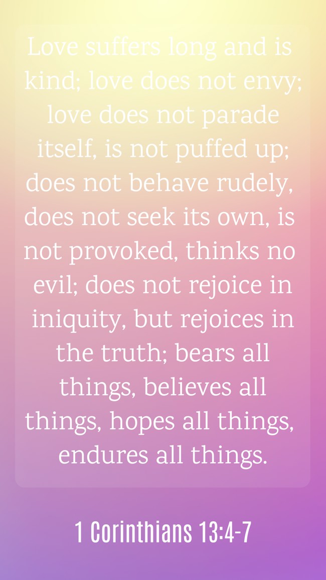 Love suffers long and is kind; love does not envy; love does not parade itself, is not puffed up; does not behave rudely, does not seek its own, is not provoked, thinks no evil; does not rejoice in iniquity, but rejoices in the truth; bears all things, believes all things, hopes all things, endures all things. - 1 Corinthians 13:4-7