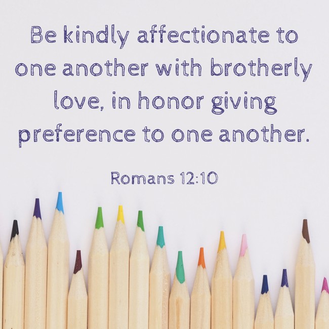 Be kindly affectionate to one another with brotherly love, in honor giving preference to one another. - Romans 12:10