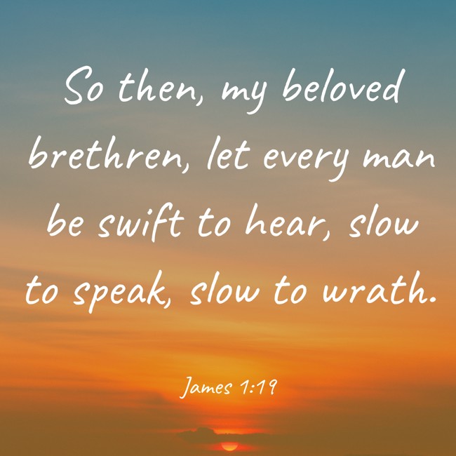 So then, my beloved brethren, let every man be swift to hear, slow to speak, slow to wrath. - James 1:19