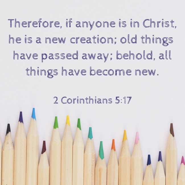 Therefore, if anyone is in Christ, he is a new creation; old things have passed away; behold, all things have become new. - 2 Corinthians 5:17