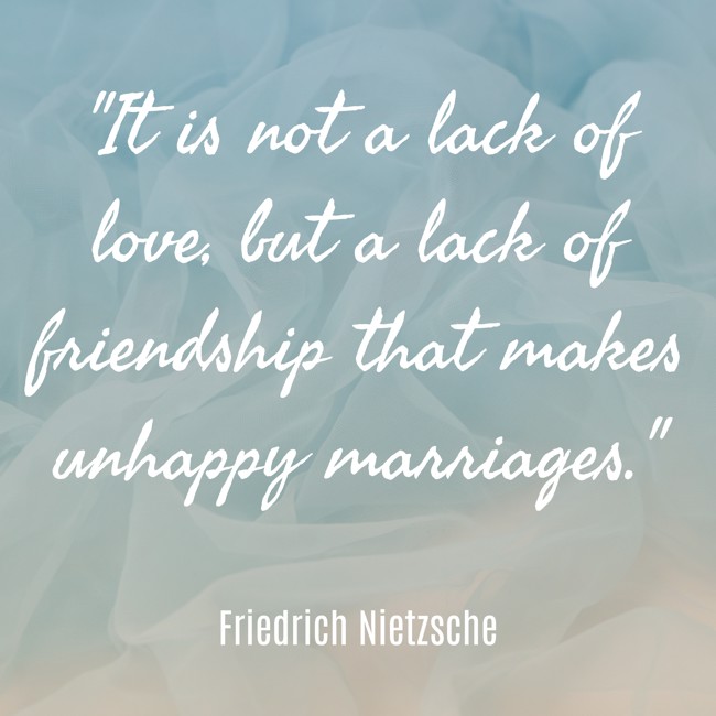 It is not a lack of love, but a lack of friendship that makes unhappy marriages. - Friedrich Nietzsche